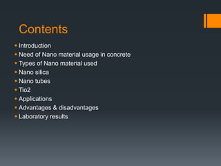 Contents 
 Introduction 
 Need of Nano material usage in concrete 
 Types of Nano material used 
 Nano silica 
 Nano tubes 
 Tio2 
 Applications 
 Advantages & disadvantages 
 Laboratory results 
 
