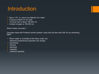 Introduction 
 Nano= 10-9 m about one billionth of a meter 
 A strand of DNA is 2 nm wide 
 A human hair is about 100,000 nm 
 A sheet of paper is 100,000 nm 
What is Nano concrete ? 
Concrete made with Portland cement particle sizes that are less than 500 nm as cementing 
agent 
 When matter is controlled at the Nano scale, the 
following fundamental properties can change 
 mechanical 
 thermal 
 electrical 
 magnetic 
 chemical reactivity 
 