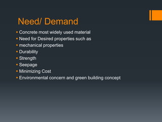 Need/ Demand 
 Concrete most widely used material 
 Need for Desired properties such as 
 mechanical properties 
 Durability 
 Strength 
 Seepage 
 Minimizing Cost 
 Environmental concern and green building concept 
 