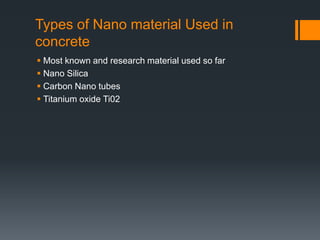 Types of Nano material Used in 
concrete 
 Most known and research material used so far 
 Nano Silica 
 Carbon Nano tubes 
 Titanium oxide Ti02 
 