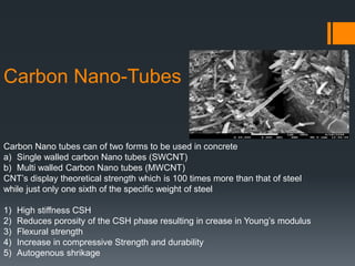 Carbon Nano-Tubes 
Carbon Nano tubes can of two forms to be used in concrete 
a) Single walled carbon Nano tubes (SWCNT) 
b) Multi walled Carbon Nano tubes (MWCNT) 
CNT’s display theoretical strength which is 100 times more than that of steel 
while just only one sixth of the specific weight of steel 
1) High stiffness CSH 
2) Reduces porosity of the CSH phase resulting in crease in Young’s modulus 
3) Flexural strength 
4) Increase in compressive Strength and durability 
5) Autogenous shrikage 
 