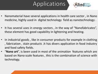 • Research and development activities are in full swing to discover new
materials that can be utilized in a wide range of applications.
• Nanomaterial have several applications in health care sector , in Nano
medicine, highly used in digital technology field as nanotechnology .
• It has several uses in energy sectors , in the way of “Nanofabricates”,
these element has good capability in lightening and heating.
• In industrial goods , like in consumer products for example in clothing
, fabrication , stain products .It has divers application in food industry
and food safety fields.
• “Nano art”, is been used in most of the animation features which are
based on Nano scale features , this is the combination of science with
technology.
 