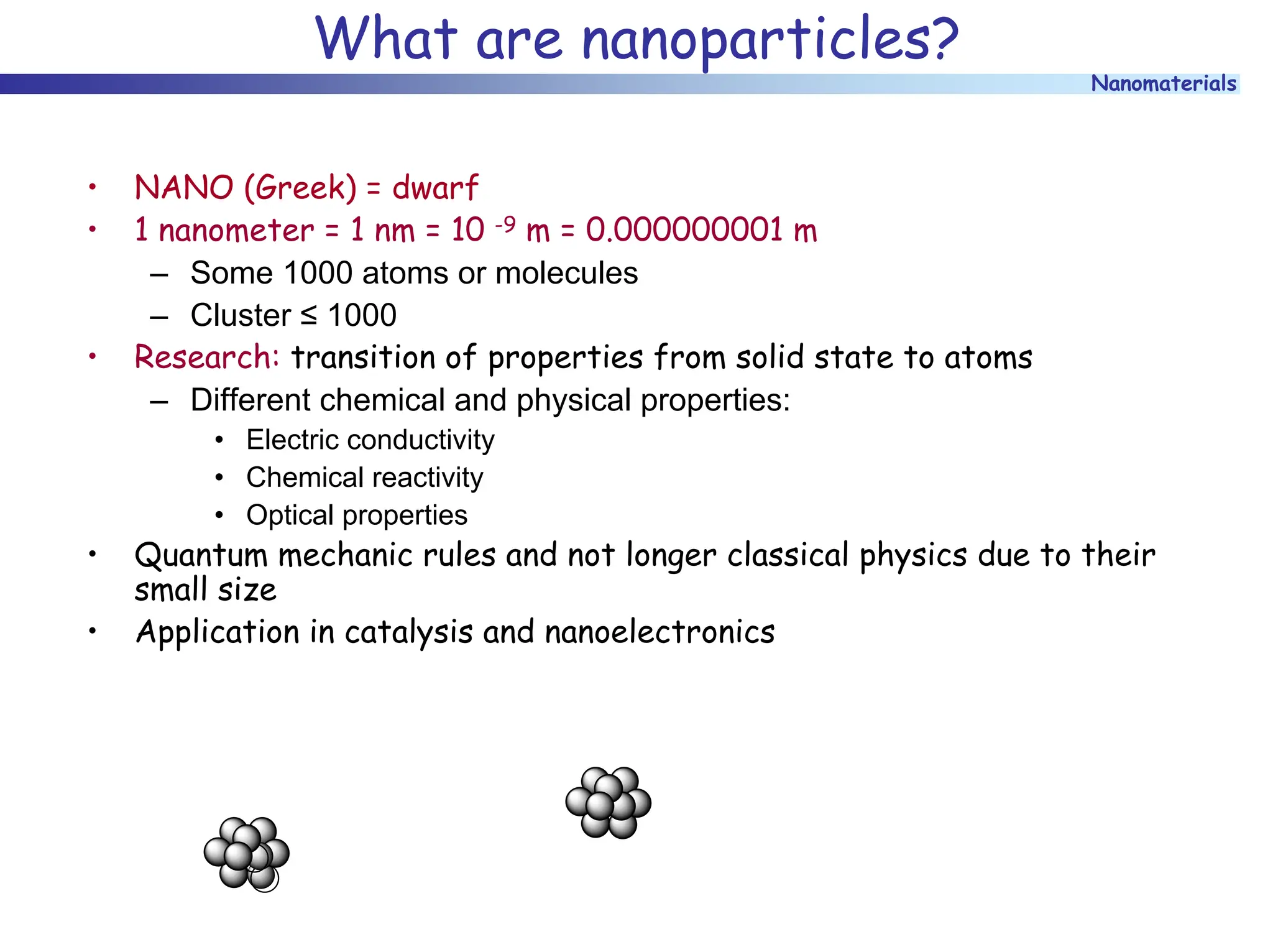 Nanomaterials
What are nanoparticles?
• NANO (Greek) = dwarf
• 1 nanometer = 1 nm = 10 -9 m = 0.000000001 m
– Some 1000 atoms or molecules
– Cluster ≤ 1000
• Research: transition of properties from solid state to atoms
– Different chemical and physical properties:
• Electric conductivity
• Chemical reactivity
• Optical properties
• Quantum mechanic rules and not longer classical physics due to their
small size
• Application in catalysis and nanoelectronics
 