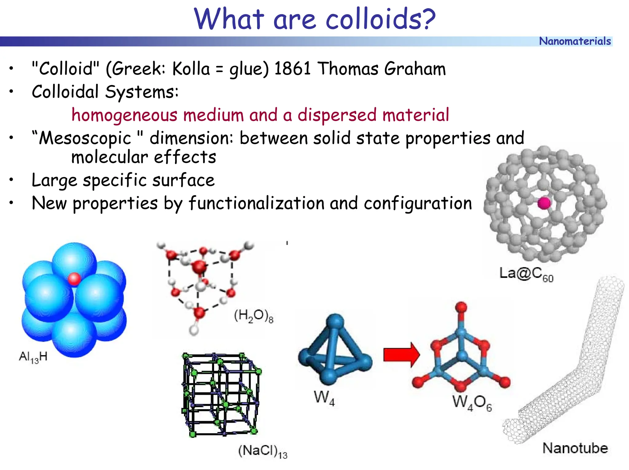 Nanomaterials
What are colloids?
• "Colloid" (Greek: Kolla = glue) 1861 Thomas Graham
• Colloidal Systems:
homogeneous medium and a dispersed material
• “Mesoscopic " dimension: between solid state properties and
molecular effects
• Large specific surface
• New properties by functionalization and configuration
 