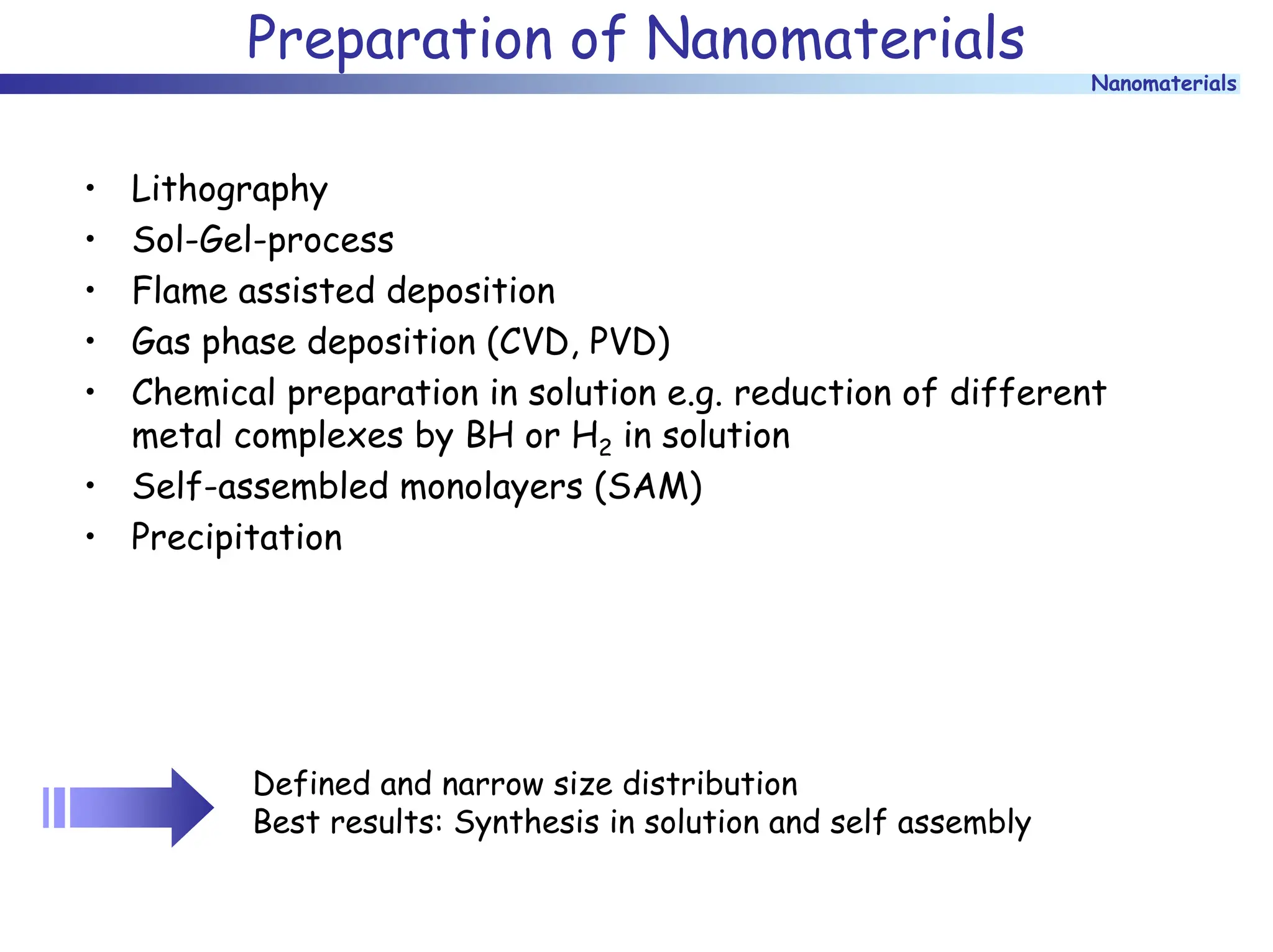 Nanomaterials
Preparation of Nanomaterials
• Lithography
• Sol-Gel-process
• Flame assisted deposition
• Gas phase deposition (CVD, PVD)
• Chemical preparation in solution e.g. reduction of different
metal complexes by BH or H2 in solution
• Self-assembled monolayers (SAM)
• Precipitation
Defined and narrow size distribution
Best results: Synthesis in solution and self assembly
 