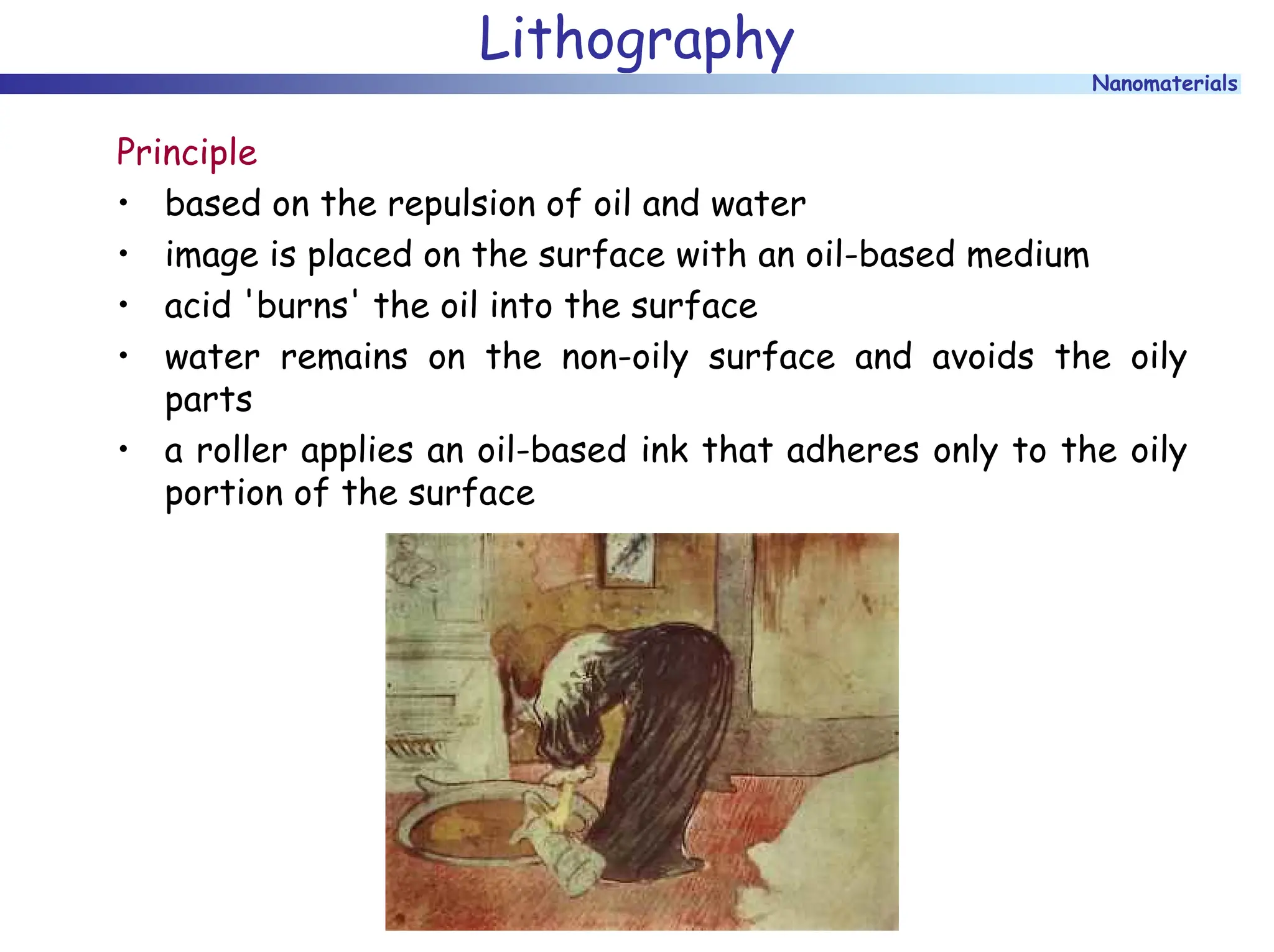 Nanomaterials
Lithography
Principle
• based on the repulsion of oil and water
• image is placed on the surface with an oil-based medium
• acid 'burns' the oil into the surface
• water remains on the non-oily surface and avoids the oily
parts
• a roller applies an oil-based ink that adheres only to the oily
portion of the surface
 