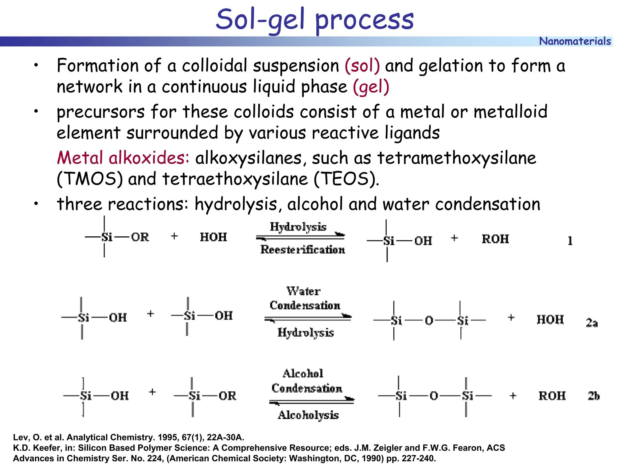 Nanomaterials
Sol-gel process
• Formation of a colloidal suspension (sol) and gelation to form a
network in a continuous liquid phase (gel)
• precursors for these colloids consist of a metal or metalloid
element surrounded by various reactive ligands
Metal alkoxides: alkoxysilanes, such as tetramethoxysilane
(TMOS) and tetraethoxysilane (TEOS).
• three reactions: hydrolysis, alcohol and water condensation
Lev, O. et al. Analytical Chemistry. 1995, 67(1), 22A-30A.
K.D. Keefer, in: Silicon Based Polymer Science: A Comprehensive Resource; eds. J.M. Zeigler and F.W.G. Fearon, ACS
Advances in Chemistry Ser. No. 224, (American Chemical Society: Washington, DC, 1990) pp. 227-240.
 