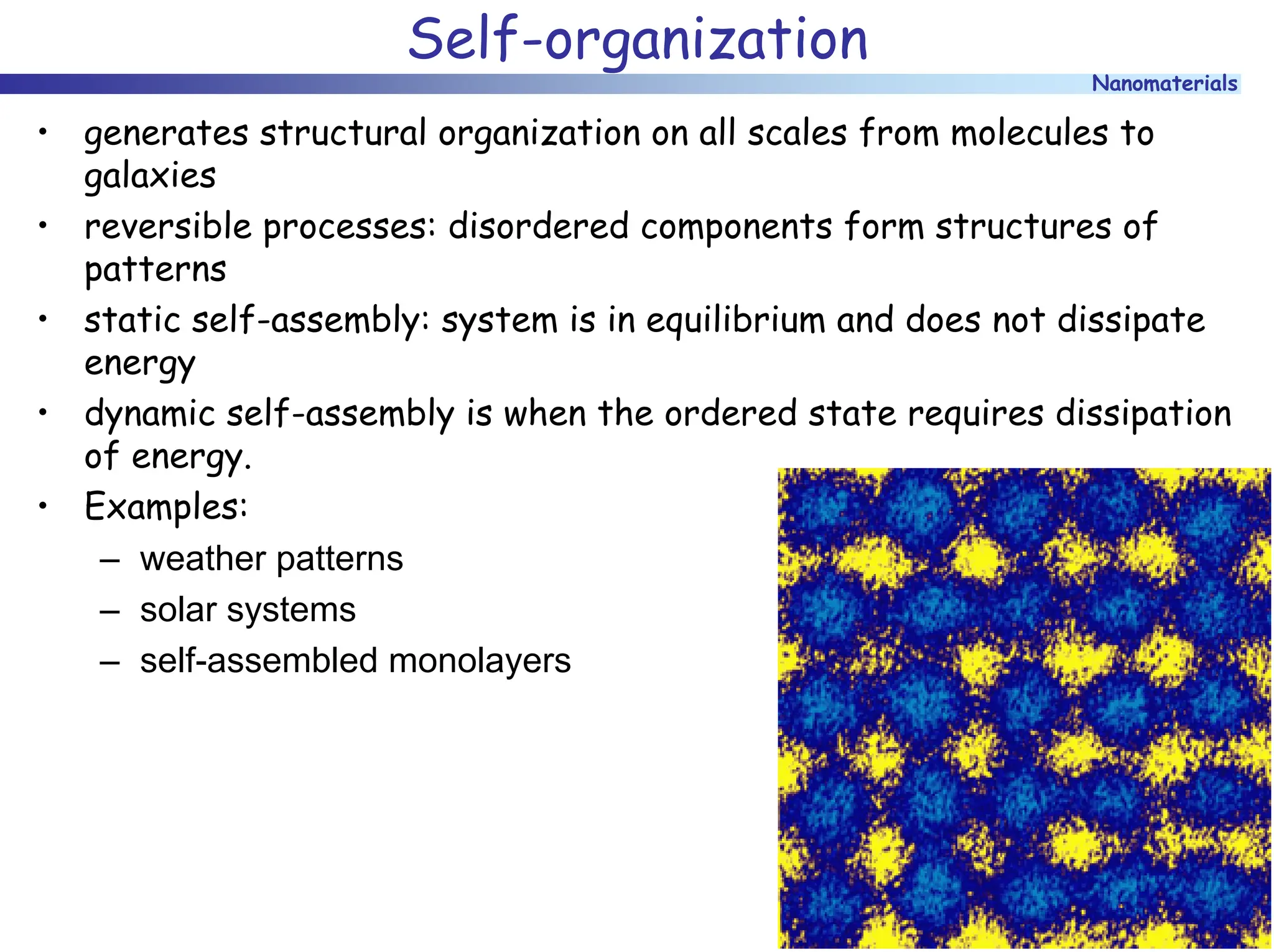 Nanomaterials
Self-organization
• generates structural organization on all scales from molecules to
galaxies
• reversible processes: disordered components form structures of
patterns
• static self-assembly: system is in equilibrium and does not dissipate
energy
• dynamic self-assembly is when the ordered state requires dissipation
of energy.
• Examples:
– weather patterns
– solar systems
– self-assembled monolayers
 