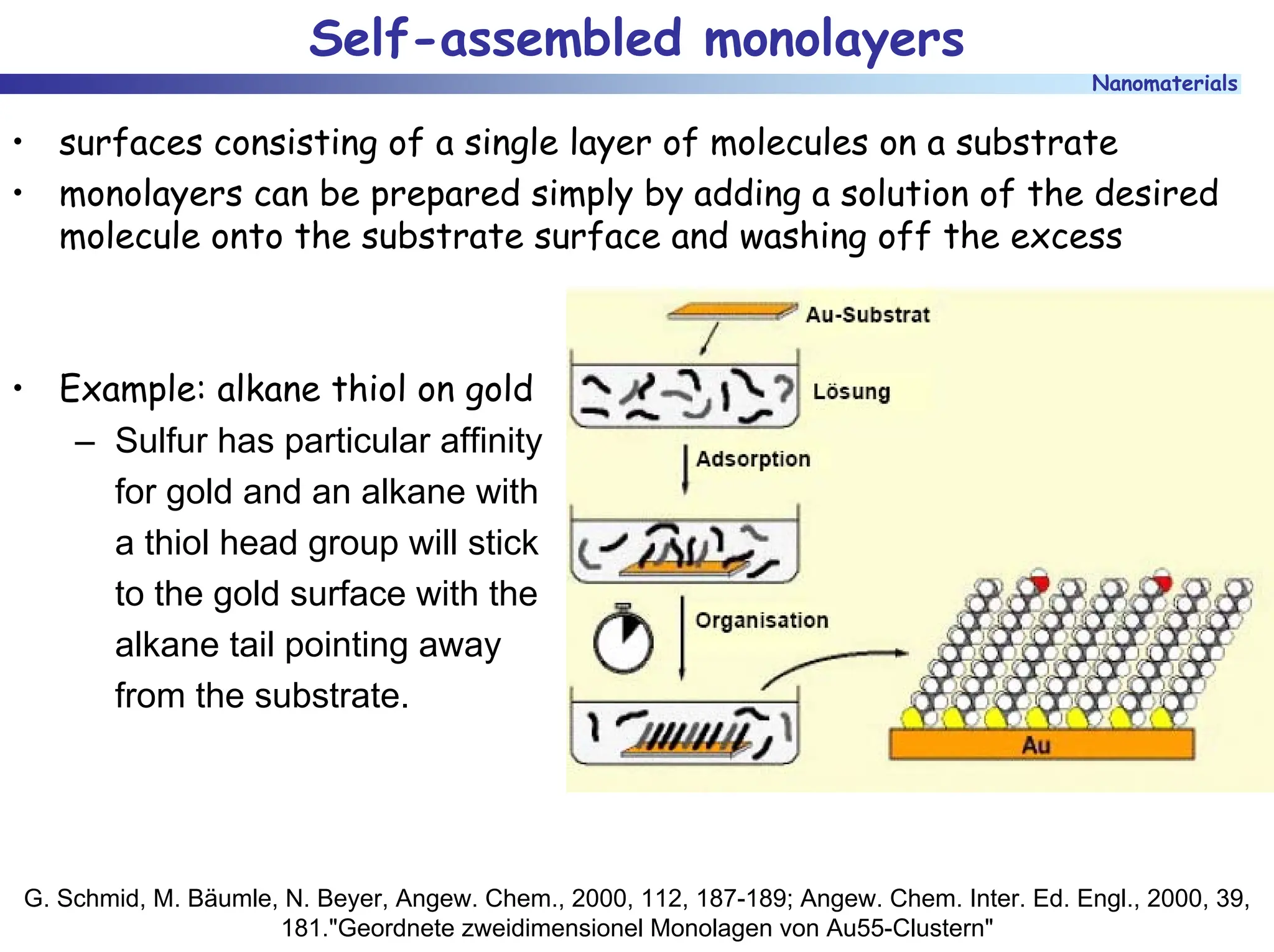 Nanomaterials
Self-assembled monolayers
• surfaces consisting of a single layer of molecules on a substrate
• monolayers can be prepared simply by adding a solution of the desired
molecule onto the substrate surface and washing off the excess
• Example: alkane thiol on gold
– Sulfur has particular affinity
for gold and an alkane with
a thiol head group will stick
to the gold surface with the
alkane tail pointing away
from the substrate.
G. Schmid, M. Bäumle, N. Beyer, Angew. Chem., 2000, 112, 187-189; Angew. Chem. Inter. Ed. Engl., 2000, 39,
181."Geordnete zweidimensionel Monolagen von Au55-Clustern"
 