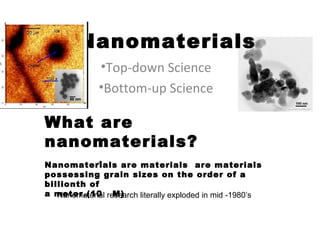 Nanomaterials
             •Top-down Science
             •Bottom-up Science

What are
nanomaterials?
Nanomaterials are materials are materials
            -9

possessing grain sizes on the order of a
billionth of
a meter.(10 research literally exploded in mid -1980’s
   Nanomaterial M)
 