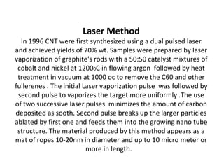 • Chemical vapor deposition method
This Method is useful in production of CNTs on large
scale . Both MWCNTs and SWCNTs are obtained by
this method . The Method involved decomposing a
hydrocarbon gas such as methane acetylene
ethylene at temperature of about 1100oc ,in
presence of metal nano particle catalyst mostly Ni Co
Fe supported on MgO or Al2O3 . Carbon atoms
produced by decomposition are condensed on
cooler surface containing metal catalyst . The size of
the metal nano particle determine the diameter of
the nano tube with open ends. It is continuous
process used as industrial scale.
 