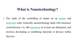What is Nanotechnology?
• The study of the controlling of matter on an atomic and
molecular scale. Generally nanotechnology deals with structures
sized between 1 to 100 nanometer in at least one dimension, and
involves developing or modifying materials or devices within
that size.
 
