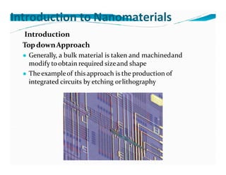 Introduction to Nanomaterials
Introduction
TopdownApproach
● Generally, a bulk material is taken and machinedand
modify toobtain required sizeand shape
● Theexampleof thisapproach is the production of
integrated circuits by etching orlithography
 