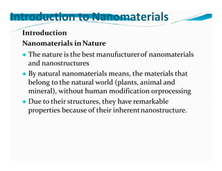 Introduction to Nanomaterials
Introduction
Nanomaterials in Nature
● The nature is the best manufucturerof nanomaterials
and nanostructures
● By natural nanomaterials means, the materials that
belong to the natural world (plants, animal and
mineral), without human modification orprocessing
● Due to their structures, they have remarkable
properties because of their inherentnanostructure.
 