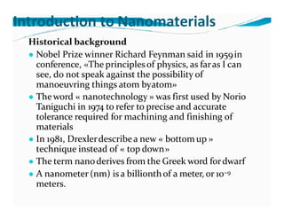 Introduction to Nanomaterials
Historical background
● Nobel Prize winner Richard Feynman said in 1959in
conference, «The principlesof physics, as faras I can
see, do not speak against the possibility of
manoeuvring things atom byatom»
● Theword « nanotechnology » was first used by Norio
Taniguchi in 1974 to refer to precise and accurate
tolerance required for machining and finishing of
materials
● In 1981, Drexlerdescribea new « bottomup »
technique instead of « top down»
● The term nanoderives from the Greek word fordwarf
● A nanometer (nm) is a billionthof a meter, or 10−9
meters.
 