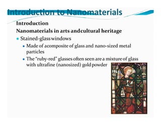 Introduction to Nanomaterials
Introduction
Nanomaterials in arts andcultural heritage
● Stained-glasswindows
● Made of acomposite of glass and nano-sized metal
particles
● The “ruby-red” glasses often seen area mixtureof glass
with ultrafine (nanosized) goldpowder
 