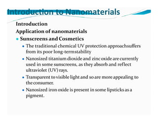 Introduction to Nanomaterials
Introduction
Application of nanomaterials
● Sunscreens and Cosmetics
● The traditional chemical UV protection approachsuffers
from its poor long-termstability
● Nanosized titaniumdioxideand zincoxide arecurrently
used in some sunscreens, as they absorb and reflect
ultraviolet (UV)rays.
● Transparent tovisible lightand so are moreappealing to
theconsumer.
● Nanosized iron oxide is present in some lipsticksas a
pigment.
 