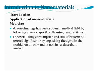 Introduction to Nanomaterials
Introduction
Application of nanomaterials
Medicine
● Nanotechnology has beena boon in medical field by
delivering drugs to specificcells using nanoparticles.
● Theoverall drug consumptionand sideeffectscan be
lowered significantly by depositing the agent in the
morbid region only and in no higher dose than
needed.
 