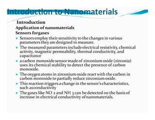 Introduction to Nanomaterials
Introduction
Application of nanomaterials
Sensors forgases
● Sensorsemploy theirsensitivity to thechanges in various
parameterstheyaredesigned to measure.
● The measured parameters includeelectrical resistivity, chemical
activity, magnetic permeability, thermal conductivity, and
capacitance
● acarbon monoxidesensormadeof zirconium oxide (zirconia)
uses its chemical stability to detect the presence of carbon
monoxide.
● Theoxygenatoms in zirconiumoxide reactwith thecarbon in
carbon monoxide to partially reduce zirconiumoxide.
● This reaction triggersachange in the sensor’scharacteristics,
such asconductivity
● Thegases like NO 2 and NH 3 can bedetected on the basis of
increase in electrical conductivity ofnanomaterials.
 