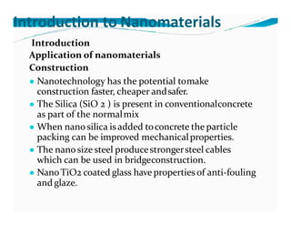 Introduction to Nanomaterials
Introduction
Application of nanomaterials
Construction
● Nanotechnology has the potential tomake
construction faster, cheaper andsafer.
● The Silica (SiO 2 ) is present in conventionalconcrete
as part of the normalmix
● When nanosilica is added toconcrete the particle
packing can be improved mechanicalproperties.
● The nanosize steel producestrongersteel cables
which can be used in bridgeconstruction.
● NanoTiO2 coated glass have properties of anti-fouling
and glaze.
 