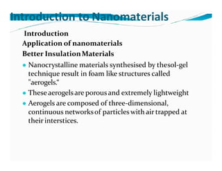 Introduction to Nanomaterials
Introduction
Application of nanomaterials
Better InsulationMaterials
● Nanocrystalline materials synthesised by thesol-gel
technique result in foam like structures called
"aerogels.“
● These aerogelsare porousand extremely lightweight
● Aerogels are composed of three-dimensional,
continuous networksof particleswith air trapped at
their interstices.
 