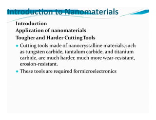 Introduction to Nanomaterials
Introduction
Application of nanomaterials
Tougherand Harder CuttingTools
● Cutting tools made of nanocrystalline materials,such
as tungsten carbide, tantalum carbide, and titanium
carbide, are much harder, much more wear-resistant,
erosion-resistant.
● These tools are required formicroelectronics
 