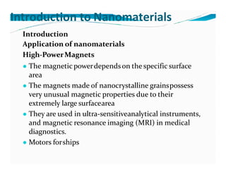 Introduction to Nanomaterials
Introduction
Application of nanomaterials
High-PowerMagnets
● The magnetic powerdependson the specific surface
area
● The magnets made of nanocrystalline grainspossess
very unusual magnetic properties due to their
extremely large surfacearea
● They are used in ultra-sensitiveanalytical instruments,
and magnetic resonance imaging (MRI) in medical
diagnostics.
● Motors forships
 