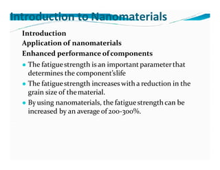Introduction to Nanomaterials
Introduction
Application of nanomaterials
Enhanced performance ofcomponents
● The fatiguestrength is an important parameterthat
determines the component’slife
● The fatiguestrength increases with a reduction in the
grain size of thematerial.
● By using nanomaterials, the fatiguestrengthcan be
increased by an average of 200-300%.
 