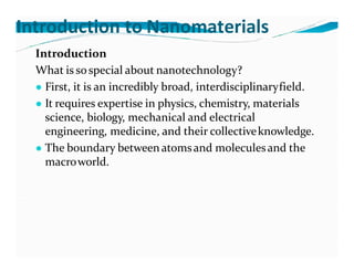 Introduction to Nanomaterials
Introduction
What is sospecial about nanotechnology?
● First, it is an incredibly broad, interdisciplinaryfield.
● It requires expertise in physics, chemistry, materials
science, biology, mechanical and electrical
engineering, medicine, and their collectiveknowledge.
● The boundary between atomsand moleculesand the
macroworld.
 