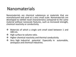 Nanomaterials
Nanomaterials are chemical substances or materials that are
manufactured and used at a very small scale. Nanomaterials are
developed to exhibit novel characteristics compared to the same
material without nanoscale features, such as increased strength,
chemical reactivity or conductivity.
 Materials of which a single unit small sized between 1 and
100 nm.
 High surface to volume ratio.
 Higher chemical reactivity and thermal conductivity
 Very high Industrial potential Especially in automobile,
aerospace and chemical industries.
 