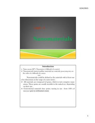 12/4//2015
1
UNIT - V
Nanomaterials
Introduction
 Nano means 10-9. ( Nanometer is billionth of a meter)
 Nanomaterials (nanocryatalline materials) are materials possessing sizes on
the order of a billionth of a meter.
(or)
Nanomaterials could be defined as the materials with at least one
of its dimensions in the range of a nano meter.
 All materials are composed of grains, which in turn comprise many
atoms. These grains are usually invisible to the naked eye, depending
on their size.
 Conventional materials have grains varying in size from 100’s of
microns (μm) to millimeters (mm)
 