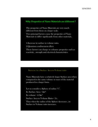 12/4//2015
4
Why Properties of Nano Materials are different ?
The properties of Nano Materials are very much
different from those at a larger scale.
Two principal factors cause the properties of Nano
Materials to differ significantly from other materials.
1.Increase in surface to volume ratio.
2.Quantum confinement effect.
These factors can charge or enhance properties such as
reactivity , strength and electrical characteristics.
Increase in a Surface Area to Volume ratio
Nano Materials have a relatively larger Surface area when
compared to the same volume or mass of the material
produced in a larger form.
Let us consider a Sphere of radius “r”.
Its Surface Area =4πr2.
Its volume= 4/3πr3
Surface Area to Volume Ratio= 3/r.
Thus when the radius of the Sphere decreases , its
Surface to Volume ratio increases.
 