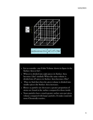 12/4//2015
6
2
2
18
27
)
3
1
(
6 m
m
area
surface 



m
3
1
 Let us consider one Cubic Volume shown in figure its the
Surface Area is 6m2 .
 When it is divided into eight pieces its Surface Area
becomes 12m2, similarly When the same volume is
divided into 27 pieces its Surface Area becomes 18m2.
 Thus we find that when the given volume is divided into
smaller pieces the Surface Area increases.
 Hence as particle size decreases a greater proportion of
atoms are found at the surface compared to those inside.
 Nano particles have a much greater surface area per given
volume compared with larger particles. It makes materials
more Chemically reactive.
 