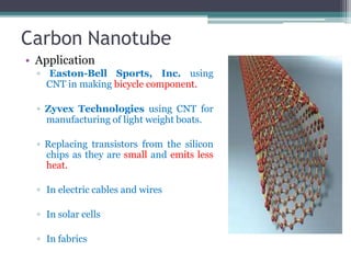 Carbon Nanotube
• Application
▫ Easton-Bell Sports, Inc. using
CNT in making bicycle component.
▫ Zyvex Technologies using CNT for
manufacturing of light weight boats.
▫ Replacing transistors from the silicon
chips as they are small and emits less
heat.
▫ In electric cables and wires
▫ In solar cells
▫ In fabrics
 
