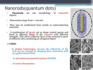 Nanorods(quantum dots)
• Nanorods are one morphology of
objects.
• Dimensions range from 1–100 nm.
nanoscale
• They may be synthesized from metals or semiconducting
materials.
• A combination of ligands act as shape control agents and
bond to different facets of the nanorod with different
strengths. This allows different faces of the nanorod to grow
at different rates, producing an elongated object.
 USES:
▫ In display technologies, because the reflectivity of the
rods can be changed by changing their orientation with
an applied electric field.
▫ In microelectromechanical systems (MEMS).
▫ In cancer therapeutics.
 
