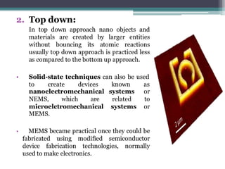 2. Top down:
In top down approach nano objects and
materials are created by larger entities
without bouncing its atomic reactions
usually top down approach is practiced less
as compared to the bottom up approach.
• Solid-state techniques can also be used
to create devices known as
nanoelectromechanical systems or
NEMS, which are related to
microelctromechanical systems or
MEMS.
• MEMS became practical once they could be
fabricated using modified semiconductor
device fabrication technologies, normally
used to make electronics.
 