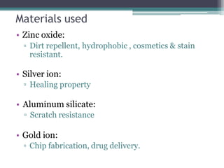Materials used
• Zinc oxide:
▫ Dirt repellent, hydrophobic , cosmetics & stain
resistant.
• Silver ion:
▫ Healing property
• Aluminum silicate:
▫ Scratch resistance
• Gold ion:
▫ Chip fabrication, drug delivery.
 