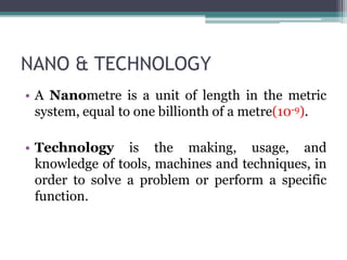 NANO & TECHNOLOGY
• A Nanometre is a unit of length in the metric
system, equal to one billionth of a metre(10-9).
• Technology is the making, usage, and
knowledge of tools, machines and techniques, in
order to solve a problem or perform a specific
function.
 
