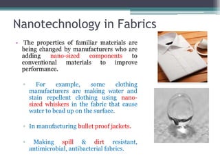 Nanotechnology in Fabrics
• The properties of familiar materials are
being changed by manufacturers who are
adding nano-sized components to
conventional materials to improve
performance.
▫ For example, some clothing
manufacturers are making water and
stain repellent clothing using nano-
sized whiskers in the fabric that cause
water to bead up on the surface.
▫ In manufacturing bullet proof jackets.
▫ Making spill & dirt resistant,
antimicrobial, antibacterial fabrics.
 