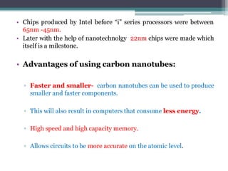 • Chips produced by Intel before “i” series processors were between
65nm -45nm.
• Later with the help of nanotechnolgy 22nm chips were made which
itself is a milestone.
• Advantages of using carbon nanotubes:
▫ Faster and smaller- carbon nanotubes can be used to produce
smaller and faster components.
▫ This will also result in computers that consume less energy.
▫ High speed and high capacity memory.
▫ Allows circuits to be more accurate on the atomic level.
 