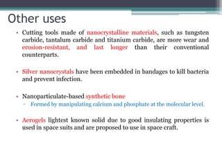 Other uses
• Cutting tools made of nanocrystalline materials, such as tungsten
carbide, tantalum carbide and titanium carbide, are more wear and
erosion-resistant, and last longer than their conventional
counterparts.
• Silver nanocrystals have been embedded in bandages to kill bacteria
and prevent infection.
• Nanoparticulate-based synthetic bone
▫ Formed by manipulating calcium and phosphate at the molecular level.
• Aerogels lightest known solid due to good insulating properties is
used in space suits and are proposed to use in space craft.
 