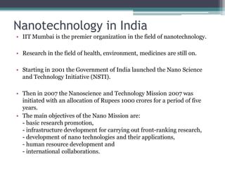 Nanotechnology in India
• IIT Mumbai is the premier organization in the field of nanotechnology.
• Research in the field of health, environment, medicines are still on.
• Starting in 2001 the Government of India launched the Nano Science
and Technology Initiative (NSTI).
• Then in 2007 the Nanoscience and Technology Mission 2007 was
initiated with an allocation of Rupees 1000 crores for a period of five
years.
• The main objectives of the Nano Mission are:
- basic research promotion,
- infrastructure development for carrying out front-ranking research,
- development of nano technologies and their applications,
- human resource development and
- international collaborations.
 