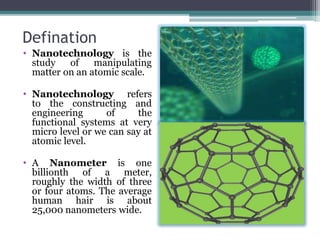 Defination
• Nanotechnology is the
study of manipulating
matter on an atomic scale.
• Nanotechnology refers
to the constructing and
engineering of the
functional systems at very
micro level or we can say at
atomic level.
• A Nanometer is one
billionth of a meter,
roughly the width of three
or four atoms. The average
human hair is about
25,000 nanometers wide.
 