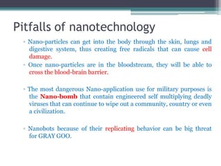 Pitfalls of nanotechnology
▫ Nano-particles can get into the body through the skin, lungs and
digestive system, thus creating free radicals that can cause cell
damage.
▫ Once nano-particles are in the bloodstream, they will be able to
cross the blood-brain barrier.
▫ The most dangerous Nano-application use for military purposes is
the Nano-bomb that contain engineered self multiplying deadly
viruses that can continue to wipe out a community, country or even
a civilization.
▫ Nanobots because of their replicating behavior can be big threat
for GRAY GOO.
 