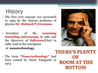 History
• The first ever concept was presented
in 1959 by the famous professor of
physics Dr. Richard P.Feynman.
• Invention of the scanning
tunneling microscope in 1981 and
the discovery of fullerene(C60) in
1985 lead to the emergence
of nanotechnology.
• The term “Nano-technology" had
been coined by Norio Taniguchi in
1974
 