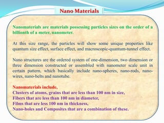 Nano Materials

Nanomaterials are materials possessing particles sizes on the order of a
billionth of a meter, nanometer.

At this size range, the particles will show some unique properties like
quantum size effect, surface effect, and macroscopic-quantum-tunnel effect.

Nano structures are the ordered system of one-dimension, two dimension or
three dimension constructed or assembled with nanometer scale unit in
certain pattern, which basically include nano-spheres, nano-rods, nano-
wires, nano-belts and nanotube.

Nanomaterials include,
Clusters of atoms, grains that are less than 100 nm in size,
Fibers that are less than 100 nm in diameter,
Films that are less 100 nm in thickness,
Nano-holes and Composites that are a combination of these.
 