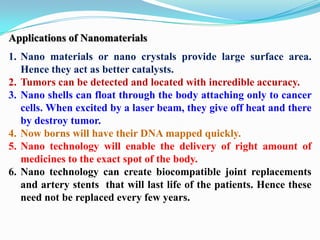Applications of Nanomaterials
1. Nano materials or nano crystals provide large surface area.
   Hence they act as better catalysts.
2. Tumors can be detected and located with incredible accuracy.
3. Nano shells can float through the body attaching only to cancer
   cells. When excited by a laser beam, they give off heat and there
   by destroy tumor.
4. Now borns will have their DNA mapped quickly.
5. Nano technology will enable the delivery of right amount of
   medicines to the exact spot of the body.
6. Nano technology can create biocompatible joint replacements
   and artery stents that will last life of the patients. Hence these
   need not be replaced every few years.
 