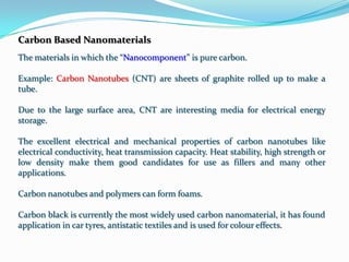 Carbon Based Nanomaterials
The materials in which the “Nanocomponent” is pure carbon.

Example: Carbon Nanotubes (CNT) are sheets of graphite rolled up to make a
tube.

Due to the large surface area, CNT are interesting media for electrical energy
storage.

The excellent electrical and mechanical properties of carbon nanotubes like
electrical conductivity, heat transmission capacity. Heat stability, high strength or
low density make them good candidates for use as fillers and many other
applications.

Carbon nanotubes and polymers can form foams.

Carbon black is currently the most widely used carbon nanomaterial, it has found
application in car tyres, antistatic textiles and is used for colour effects.
 