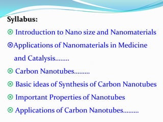 Syllabus:
 Introduction to Nano size and Nanomaterials
Applications of Nanomaterials in Medicine
  and Catalysis……..
 Carbon Nanotubes………
 Basic ideas of Synthesis of Carbon Nanotubes
 Important Properties of Nanotubes
 Applications of Carbon Nanotubes………
 