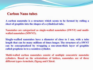 Carbon Nano tubes
A carbon nanotube is a structure which seems to be formed by rolling a
sheet of graphite into the shapes of a cylindrical tube.

Nanotubes are categorized as single-walled nanotubes (SWNT) and multi-
walled nanotubes (MWNT).

Single-walled nanotubes have a diameter of close to 1 nm, with a tube
length that can be many millions of times longer. The structure of a SWNT
can be conceptualized by wrapping a one-atom-thick layer of graphite
called graphene in to a seamless cylinder.

Multi-walled carbon nanotubes consist of multiple concentric nanotube
cylinders. Based on the orientations of lattices, nanotubes are of three
different types-Armchair, Zigzag and Chiral.
 